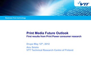 Print Media Future Outlook
First results from Print Power consumer research


Drupa May 12th, 2012
Anu Seisto
VTT Technical Research Centre of Finland
 
