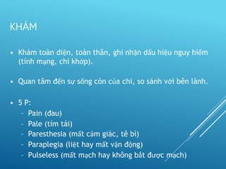 • Khám toàn diện, toàn thân, ghi nhận dấu hiệu nguy hiểm
(tính mạng, chi khớp).
• Quan tâm đến sự sống còn của chi, so sánh với bên lành.
• 5 P:
– Pain (đau)
– Pale (tím tái)
– Paresthesia (mất cảm giác, tê bì)
– Paraplegia (liệt hay mất vận động)
– Pulseless (mất mạch hay không bắt được mạch)
KHÁM
 