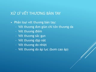 • Phân loại vết thương bàn tay:
– Vết thương đơn giản chỉ tổn thương da
– Vết thương điểm
– Vết thương sắc gọn
– Vết thương dập nát
– Vết thương do nhiệt
– Vết thương do áp lực (bơm cao áp)
XỬ LÝ VẾT THƯƠNG BÀN TAY
 