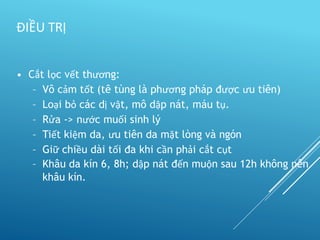• Cắt lọc vết thương:
– Vô cảm tốt (tê tùng là phương pháp được ưu tiên)
– Loại bỏ các dị vật, mô dập nát, máu tụ.
– Rửa -> nước muối sinh lý
– Tiết kiệm da, ưu tiên da mặt lòng và ngón
– Giữ chiều dài tối đa khi cần phải cắt cụt
– Khâu da kín 6, 8h; dập nát đến muộn sau 12h không nên
khâu kín.
ĐIỀU TRỊ
 