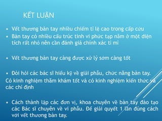 • Vết thương bàn tay nhiều chiếm tỉ lệ cao trong cấp cứu
• Bàn tay có nhiều cấu trúc tinh vi phức tạp nằm ở một diện
tích rất nhỏ nên cần đánh giá chính xác tỉ mỉ
• Vết thương bàn tay càng được xử lý sớm càng tốt
• Đòi hỏi các bác sĩ hiểu kỹ về giải phẫu, chức năng bàn tay.
Có kinh nghiệm thăm khám tốt và có kinh nghiệm kiến thức và
các chỉ định
• Cách thành lập các đơn vị, khoa chuyên về bàn tay đào tạo
các Bác sĩ chuyên về vi phẫu. Để giải quyết 1 lần đúng cách
với vết thương bàn tay.
KẾT LUẬN
 