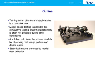 26/09/2013

Outline
Testing smart phones and applications
is a complex task
Model based testing is possible but
exhaustive testing of all the functionality
is often not possible due to time
constraints
A solution is to learn behavioral models
by observing real usage patterns of
device users
Statistical models are used to model
user behavior

10

 