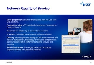Click to edit Master title style
 Click to edit Master text styles
 Second level
 Third level
 Fourth level
 Fifth level
1519/03/2015 15
Value proposition: Ensure network quality with our QoS- and
QoE solutions.
Competitive edge: VTT provides full spectrum of solutions for
Quality of Service.
Development phase: Up to product level solutions.
IP status: Proprietary know-how and software solutions.
Offering: Technologies and tooling for QoS measurements and
network management, technology for QoE and competence in
communication system performance testing, analysis and
planning.
R&D infrastructure: Converging Networks Laboratory,
proprietary tooling for QoS measurements.
Network Quality of Service
« BACK
 