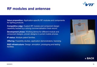 Click to edit Master title style
 Click to edit Master text styles
 Second level
 Third level
 Fourth level
 Fifth level
1619/03/2015 16
RF modules and antennae
Value proposition: Application-specific RF modules and components
for lighting products.
Competitive edge: Custom RF module and component design
capability backed by a strong commercialisation track record.
Development phase: Working demos for different module and
component designs, proven designs in current mobile phones.
IP status: Multiple patent families.
Offering: Feasibility studies, application demonstrators, licensing.
R&D infrastructure: Design, simulation, prototyping and testing
facilities.
« BACK
 