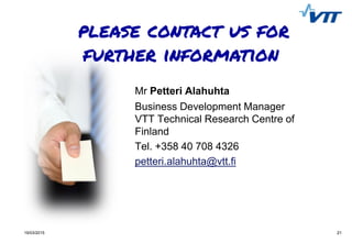 2119/03/2015 21
Mr Petteri Alahuhta
Business Development Manager
VTT Technical Research Centre of
Finland
Tel. +358 40 708 4326
petteri.alahuhta@vtt.fi
 