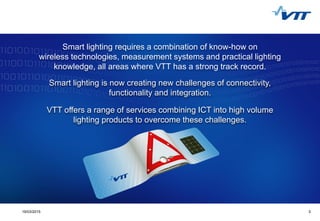 Click to edit Master title style
 Click to edit Master text styles
 Second level
 Third level
 Fourth level
 Fifth level
319/03/2015 3
Smart lighting requires a combination of know-how on
wireless technologies, measurement systems and practical lighting
knowledge, all areas where VTT has a strong track record.
Smart lighting is now creating new challenges of connectivity,
functionality and integration.
VTT offers a range of services combining ICT into high volume
lighting products to overcome these challenges.
 