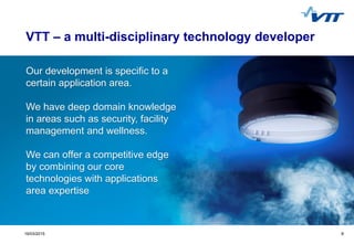 Click to edit Master title style
 Click to edit Master text styles
 Second level
 Third level
 Fourth level
 Fifth level
919/03/2015 9
Our development is specific to a
certain application area.
We have deep domain knowledge
in areas such as security, facility
management and wellness.
We can offer a competitive edge
by combining our core
technologies with applications
area expertise
VTT – a multi-disciplinary technology developer
 