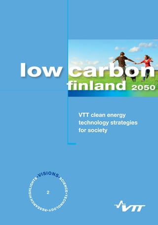 VTT clean energy
technology strategies
for society
Low Carbon Finland 2050
VTT clean energy technology strategies for society
The Low Carbon Finland 2050 project by VTT Technical Research Centre of
Finland aims to assess the technological opportunities and challenges involved
in reducing Finland’s greenhouse gas emissions. A target for reduction is set as
at least 80% from the 1990 level by 2050 as part of an international effort, which
requires strong RD&D in clean energy technologies. Key findings of the project
are presented in this publication, which aims to stimulate enlightening and
multidisciplinary discussions on low-carbon futures for Finland.
The project gathered together VTT’s technology experts in clean energy
production, smart energy infrastructures, transport, buildings, and industrial
systems as well as experts in energy system modelling and foresight. VTT’s
leading edge “Low Carbon and Smart Energy” enables new solutions with a
demonstration that is the first of its kind in Finland, and the introduction of new
energy technology onto national and global markets.
ISBN 978-951-38-7962-4 (print)
ISBN 978-951-38-7963-1 (online)
ISSN 2242-1157 (print)
ISSN 2242-1165 (online)
•VISIONS•S
CIENCE•TECHN
O
LOGY•RESEA
R
CHHIGHLIGHT
S
2
finland 2050
low carbon
carbonlow
VTTVISIONS2
finland2050
lowcarbon
finland 2050
 
