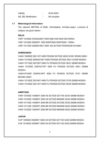 6
Validity : 30.04.2023
AD, SB, Modification : All complied
1.7 Meterological Information
The relevant METARs of Delhi, Ahmedabad, Amritsar,Jaipur, Lucknow &
Udaipur are given below:-
DELHI
VIDP 151000Z 27020G30KT 0500 R28/1300 R29/1000 SHRA=
VIDP 151030Z 09005KT 1000 R28/P2000 R29/P2000 –TSRA=
VIDP 151100Z 32008G18KT 2500 -RA SCT030 FEW040CB OVC080=
AHMEDABAD
VAAH 150900Z 25011KT 4000 FEW020 SCT025 38/22 Q1001 BCMG 5000=
VAAH 151030Z 25005G15KT 5000 FEW020 SCT025 39/21 Q1000 NOSIG=
VAAH 151130Z 23015KT 5000 FU FEW020 SCT025 39/21 Q0999 NOSIG=
VAAH 151200Z 23007G17KT 5000 FU FEW020 SCT025 39/21 Q0999
NOSIG=
VAAH151300Z 23005G15KT 5000 FU FEW020 SCT025 37/21 Q0999
BECMG 4000=
VAAH 151330Z 23015KT 4000 FU FEW020 SCT025 37/20 Q0999 NOSIG=
VAAH 151400Z 23011KT 4000 FU FEW020 SCT025 36/20 Q0999 NOSIG=
AMRITSAR
VIAR 151000Z 14006KT 3000 HZ SCT035 SCT100 30/24 Q0996 NOSIG=
VIAR 151030Z 14006KT 2500 HZ SCT025 BKN090 30/25 Q0996 NOSIG=
VIAR 151100Z 14006KT 2000 BR SCT025 SCT090 30/25 Q0996 NOSIG=
VIAR 151130Z 15005KT 2000 BR SCT025 BKN090 29/25 Q0996 NOSIG=
VIAR 151200Z 15004KT 2000 BR SCT025 BKN090 29/25 Q0996 NOSIG=
JAIPUR
VIJP 150930Z 25009KT 3000 HZ SCT030 SCT100 34/20 Q0999 NOSIG=
VIJP 151000Z 23009KT 3000 HZ SCT030 SCT100 35/20 Q0999 NOSIG=
 