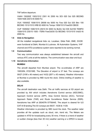 9
TAF before departure:
VAAH 150200Z 1503/1512 2301 Kt 2500 Hz SCt 020 Sct 025 BECMG
1504/1506 23013 Kt 5000 FU.
VILK 150500Z 1506/1515 28008 kts 5000 Hz Few 020 Sct 025 Bkn 100
BECMG 1513/1515 VRB 02 4000 Hz Tempo 1509/1513 Few030 CB035
VIJP 150500Z 1506/1515 25010 Kt 3000 Hz BLDU Sct 035 Sct100 TEMPO
1509/1515 230/10 1500 –TSRA FewCb035 Cb BECMG 1513/1515 Vrb03 Kt
2000 Hz.
1.8 Aids to Navigation
All the installed navigational Aids viz. Localiser, Glide Path, DME, DVOR
were functional at Delhi, Mumbai & Lucknow. All Automation Systems, VHF
channel and ATS surveillance system were reported to be working normal.
1.9 Communication
Two way communication was always established between the aircraft and
various ATC units at all the stations. The communication was clear and loud.
1.10 Aerodrome Information
MUMBAI
The aircraft departed from Mumbai airport. The co-ordinates of ARP are
190530N, 0725158E. The Elevation of airport is 37 feet. The runways are
09/27 (3190 x 46 meters) and 14/32 (2871 x 45 meters). Weather information
at Mumbai is provided by IMD round the clock. Online briefing of weather is
also available.
DELHI
The aircraft destination was Delhi. The air traffic services at IGI airport are
provided by AAI which includes Aerodrome Control service (ADC/SMC),
Approach Control service (APP), Area Control Service (ACC), Terminal
Approach Radar (TAR) and Route Surveillance Radar Service (RSR).
Aerodrome has ARP at 283407N 0770644E. The airport is cleared for ILS
CAT-III B landing.The 03 runways are 09/27, 10/28 & 11/29.
Weather information is provided by IMD round the clock. The weather radar
provides all the updates such as cloud, rain, trend etc. The Metars are
updated in ATIS for broadcasting every 30 mins. If there is a trend of weather
or sudden change (less than 30 min) weather warning or a SPECI is issued.
 