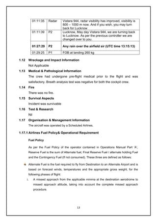 13
1.12 Wreckage and Impact Information
Not Applicable
1.13 Medical & Pathological Information
The crew had undergone pre-flight medical prior to the flight and was
satisfactory. Breath analysis test was negative for both the cockpit crew.
1.14 Fire
There was no fire.
1.15 Survival Aspects
Incident was survivable
1.16 Test & Research
Nil
1.17 Organisation & Management Information
The aircraft was operated by a Scheduled Airlines.
1.17.1 Airlines Fuel Policy& Operational Requirement
Fuel Policy
As per the Fuel Policy of the operator contained in Operations Manual Part ‘A’,
Reserve Fuel is the sum of Alternate fuel, Final Reserve Fuel / alternate holding Fuel
and the Contingency Fuel (If not consumed). These three are defined as follows:
Alternate Fuel is the fuel required to fly from Destination to an Alternate Airport and is
based on forecast winds, temperatures and the appropriate gross weight, for the
following phases of flight:
i. A missed approach from the applicable minima at the destination aerodrome to
missed approach altitude, taking into account the complete missed approach
procedure.
01:11:35 Radar Vistara 944, radar visibility has improved, visibility is
800 – 1000 m now. And if you wish, you may turn
back for Lucknow
01:11:39 P2 Lucknow, May day Vistara 944, we are turning back
to Lucknow. As per the previous controller we are
changed over to you.
01:27:29 P2 Any rain over the airfield sir (UTC time 13:15:13)
01:29:25 P1 FOB at landing 260 kg
 