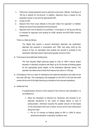 14
ii. Climb from missed approach point to planned cruise level / altitude. Fuel figure of
100 kg is catered for Go-Around. In addition, departure track is based on the
expected runway in use and the appropriate SID.
iii. Cruise at LRC.
iv. Descent from final cruise altitude to the point where the approach is initiated,
taking into account the expected arrival procedure.
v. Approach from end of descent to touchdown. A fuel figure of 120 kg and 240 kg
is included for approach and landing for A320 variants and B737-800 versions
respectively.
There is a Note as follows:
“For flights that require a second destination alternate, the destination
alternate fuel required in accordance with TSAL fuel policy shall be the
amount of fuel, as calculated, that enables the aircraft to proceed to the
destination alternate airport requiring the greater amount of fuel.”
Final reserve fuel (alternate holding fuel)
The fuel required (flight planning stage) to hold at 1500 ft above airport
elevation in standard conditions with flaps up for 30 minutes at Holding speed
for the appropriate gross weight, at the destination alternate airport. The
operator has determined a fixed final reserve fuel value of 1150 kgs.
Contingency Fuel is to cater for deviations from planned operations and shall not be
less than 200 kgs. The contingency fuel displayed on the OFP is the fuel that shall
remain till the end of the flight barring any deviations from planned operations.
Additional Fuel
A supplementary amount of fuel required if the minimum fuel calculated in is
not sufficient to:
➢ Allow the aeroplane to descend as necessary and proceed to an
alternate aerodrome in the event of engine failure or loss of
pressurization, whichever requires the greater amount of fuel based
on the assumption that such a failure occurs at the most critical point
along the route;
▪ Fly for 15 minutes at holding speed at 450 m (1500 ft) above
aerodrome elevation in standard conditions; and
 