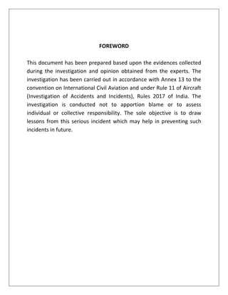 FOREWORD
This document has been prepared based upon the evidences collected
during the investigation and opinion obtained from the experts. The
investigation has been carried out in accordance with Annex 13 to the
convention on International Civil Aviation and under Rule 11 of Aircraft
(Investigation of Accidents and Incidents), Rules 2017 of India. The
investigation is conducted not to apportion blame or to assess
individual or collective responsibility. The sole objective is to draw
lessons from this serious incident which may help in preventing such
incidents in future.
 