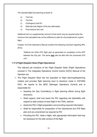 16
The standard flight fuel planning consists of:
a) Taxi fuel;
b) Trip fuel;
c) Contingency fuel 5%
d) Alternate fuel (Higher of the two alternates);
e) Final reserve fuel; and
Additional fuel is a supplementary amount of fuel which may be required when the
minimum fuel calculated may not be sufficient to cater for circumstances for a given
flight.
Chapter 16 of the Operations Manual contains the following comment regarding RPL
(R15):
“Reflects the ICAO ATC flight plan as generated on completion of the OFP
between the City pair. The same may also be filed with the concerned ATS
unit”.
1.17.2 Flight Dispatch Desk (Flight Operations)
The relevant job functions of the Flight Dispatch Desk (Flight Operations)
covered in The Integrated Operations Control Centre (IOCC) Manual of the
Operator are:
1. The Flight Dispatch Desk has the specialist on flight planning/dispatching
matters and provides flight planning input to decisions made in VISTARA
OCC. He reports to the MOC (Manager Operations Control) and is
responsible for:
• Assisting the Ops Controller(s) in flight planning efforts during flight
diversions.
• Shall support, brief and assist the PIC regarding risk tolerability with
respect to safe conduct of each flight in the TSAL network.
• Assist the PIC in flight preparation and providing required information.
• Shall be responsible for preparation of the Operational and ATS flight
plan and any amendment as required by PIC
• Providing the PIC, while in flight, with appropriate information that may
be necessary for the safe conduct of the flight
 