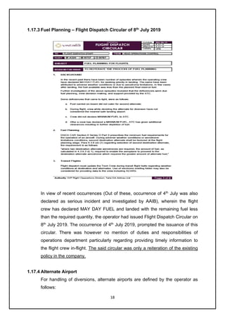 18
1.17.3 Fuel Planning – Flight Dispatch Circular of 8th
July 2019
In view of recent occurrences (Out of these, occurrence of 4th
July was also
declared as serious incident and investigated by AAIB), wherein the flight
crew has declared MAY DAY FUEL and landed with the remaining fuel less
than the required quantity, the operator had issued Flight Dispatch Circular on
8th
July 2019. The occurrence of 4th
July 2019, prompted the issuance of this
circular. There was however no mention of duties and responsibilities of
operations department particularly regarding providing timely information to
the flight crew in-flight. The said circular was only a reiteration of the existing
policy in the company.
1.17.4 Alternate Airport
For handling of diversions, alternate airports are defined by the operator as
follows:
 