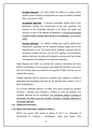 19
Suitable Alternate – An online station for Vistara or a station where
specific ground handling arrangements are made to handle a diverted
flight. (e.g VILK for VIDP)
Acceptable Alternate - A planned acceptable Airfield close to the
destination meeting the requirements of the type operated. The
purpose of the acceptable alternate is to reduce the sector fuel
required on days of fair weather at destination. It is not recommended
to divert to these airfields unless safety is a consideration. (e.g VIJP for
VIDP).
Enroute Alternate - An airfield meeting type specific performance
requirement applicable at the expected landing weight and at the
expected time of use. The airport will be available, equipped with the
necessary ancillary services, such as ATS, lighting, communications,
weather reporting, nav-aids and emergency services; and has at least
one approach aid available for an instrument approach.
Flight Dispatch and IOCC can provide time sensitive information and other
data for consideration, but the decision rests solely with the Pilot in Command
from the moment doors are closed for the purpose of flight until they are re-
opened after parking.
Suitable Alternate shall be planned by dispatch when weather is a factor at
Destination and Acceptable Alternate can be planned when weather is not a
factor at Destination.
For en-route alternate planning, the flight crew shall consider the situation
requiring a diversion and requiring a landing as soon as possible, any
available alternate can be considered. For unforeseen delays in landing at
destination, the flight crew can consider changing a Suitable Alternate to
Acceptable Alternate.
1.18 Additional Information
1.18.1 DGCA CAR SECTION 8, SERIES O PART II
DGCA has issued CAR section 8 Series O Part II on “Operation of
Commercial Air Transport – Aeroplanes”, which also covers “Fuel
 