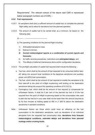 20
Requirements”. The relevant extract of the above said CAR is reproduced
below (paragraph numbers are of CAR): -
4.3.6 Fuel requirements
4.3.6.1 An aeroplane shall carry a sufficient amount of usable fuel, to complete the planned
flight safely and to allow for deviations from the planned operation.
4.3.6.2 The amount of usable fuel to be carried shall, as a minimum, be based on the
following data:
a) ------ - - -------------------------------------
b) The operating conditions for the planned flight including:
1) Anticipated aeroplane mass;
2) Notices to Airmen;
3) Current meteorological reports or a combination of current reports and
forecasts;
4) Air traffic services procedures, restrictions and anticipated delays; and
5) The effects of deferred maintenance items and/or configuration deviations.
4.3.6.3 The pre-flight calculation of usable fuel required shall include the following: -
a. Taxi fuel, which shall be the amount of fuel expected to be consumed before take-
off; taking into account local conditions at the departure aerodrome and auxiliary
power unit (APU) fuel consumption;
b. Trip fuel, which shall be the amount of fuel required to enable the aeroplane to fly
from take-off or the point of in-flight re-planning until landing at the destination
aerodrome taking into account the operating conditions of 4.3.6.2 b);
c. Contingency fuel, which shall be the amount of fuel required to compensate for
unforeseen factors. It shall be 5 per cent of the planned trip fuel or of the fuel
required from the point of inflight re-planning based on the consumption rate used
to plan the trip fuel but in any case shall not be lower than the amount required to
fly for five minutes at holding speed at 450 m (1 500 ft) above the destination
aerodrome in standard conditions;
Note - Unforeseen factors are those which could have an influence on the fuel
consumption to the destination aerodrome, such as deviations of an individual
aeroplane from the expected fuel consumption data, deviations from forecast
meteorological conditions, extended delays and deviations from planned
routings and/or cruising levels.
 
