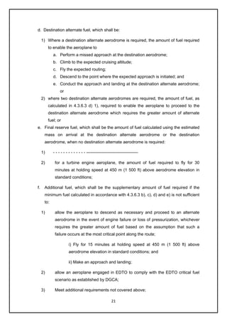 21
d. Destination alternate fuel, which shall be:
1) Where a destination alternate aerodrome is required, the amount of fuel required
to enable the aeroplane to
a. Perform a missed approach at the destination aerodrome;
b. Climb to the expected cruising altitude;
c. Fly the expected routing;
d. Descend to the point where the expected approach is initiated; and
e. Conduct the approach and landing at the destination alternate aerodrome;
or
2) where two destination alternate aerodromes are required, the amount of fuel, as
calculated in 4.3.6.3 d) 1), required to enable the aeroplane to proceed to the
destination alternate aerodrome which requires the greater amount of alternate
fuel; or
e. Final reserve fuel, which shall be the amount of fuel calculated using the estimated
mass on arrival at the destination alternate aerodrome or the destination
aerodrome, when no destination alternate aerodrome is required:
1) - - - - - - - - - - - - - -------------------------------------
2) for a turbine engine aeroplane, the amount of fuel required to fly for 30
minutes at holding speed at 450 m (1 500 ft) above aerodrome elevation in
standard conditions;
f. Additional fuel, which shall be the supplementary amount of fuel required if the
minimum fuel calculated in accordance with 4.3.6.3 b), c), d) and e) is not sufficient
to:
1) allow the aeroplane to descend as necessary and proceed to an alternate
aerodrome in the event of engine failure or loss of pressurization, whichever
requires the greater amount of fuel based on the assumption that such a
failure occurs at the most critical point along the route;
i) Fly for 15 minutes at holding speed at 450 m (1 500 ft) above
aerodrome elevation in standard conditions; and
ii) Make an approach and landing;
2) allow an aeroplane engaged in EDTO to comply with the EDTO critical fuel
scenario as established by DGCA;
3) Meet additional requirements not covered above;
 
