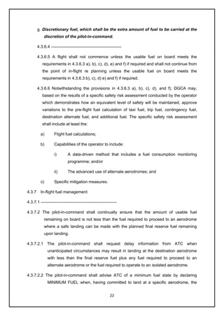 22
g. Discretionary fuel, which shall be the extra amount of fuel to be carried at the
discretion of the pilot-in-command.
4.3.6.4 ---------------------------------------------------
4.3.6.5 A flight shall not commence unless the usable fuel on board meets the
requirements in 4.3.6.3 a), b), c), d), e) and f) if required and shall not continue from
the point of in-flight re planning unless the usable fuel on board meets the
requirements in 4.3.6.3 b), c), d) e) and f) if required.
4.3.6.6 Notwithstanding the provisions in 4.3.6.3 a), b), c), d), and f); DGCA may,
based on the results of a specific safety risk assessment conducted by the operator
which demonstrates how an equivalent level of safety will be maintained, approve
variations to the pre-flight fuel calculation of taxi fuel, trip fuel, contingency fuel,
destination alternate fuel, and additional fuel. The specific safety risk assessment
shall include at least the:
a) Flight fuel calculations;
b) Capabilities of the operator to include:
i) A data-driven method that includes a fuel consumption monitoring
programme; and/or
ii) The advanced use of alternate aerodromes; and
c) Specific mitigation measures.
4.3.7 In-flight fuel management
4.3.7.1 -------------------------------------------------------
4.3.7.2 The pilot-in-command shall continually ensure that the amount of usable fuel
remaining on board is not less than the fuel required to proceed to an aerodrome
where a safe landing can be made with the planned final reserve fuel remaining
upon landing.
4.3.7.2.1 The pilot-in-command shall request delay information from ATC when
unanticipated circumstances may result in landing at the destination aerodrome
with less than the final reserve fuel plus any fuel required to proceed to an
alternate aerodrome or the fuel required to operate to an isolated aerodrome.
4.3.7.2.2 The pilot-in-command shall advise ATC of a minimum fuel state by declaring
MINIMUM FUEL when, having committed to land at a specific aerodrome, the
 