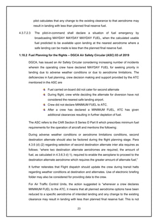 23
pilot calculates that any change to the existing clearance to that aerodrome may
result in landing with less than planned final reserve fuel.
4.3.7.2.3 The pilot-in-command shall declare a situation of fuel emergency by
broadcasting MAYDAY MAYDAY MAYDAY FUEL, when the calculated usable
fuel predicted to be available upon landing at the nearest aerodrome where a
safe landing can be made is less than the planned final reserve fuel.
1.18.2 Fuel Planning for the flights – DGCA Air Safety Circular (ASC) 03 of 2019
DGCA, has issued an Air Safety Circular considering increasing number of incidents
wherein the operating crew have declared MAYDAY FUEL for seeking priority in
landing due to adverse weather conditions or due to aerodrome limitations. The
deficiencies in fuel planning, crew decision making and support provided by the ATC
mentioned in the ASC are
Fuel carried on-board did not cater for second alternate
During flight, crew while deciding the alternate for diversion have not
considered the nearest safe landing airport.
Crew did not declare MINIMUM FUEL to ATC.
After a crew has declared a MINIMUM FUEL, ATC has given
additional clearances resulting in further depletion of fuel.
The ASC refers to the CAR Section 8 Series O Part II which prescribes minimum fuel
requirements for the operation of aircraft and mentions the following:
During adverse weather conditions or aerodrome limitations conditions, second
destination alternate should also be factored during the flight planning stage. Para
4.3.6 (d) (2) regarding selection of second destination alternate inter alia requires as
follows: “where two destination alternate aerodromes are required, the amount of
fuel, as calculated in 4.3.6.3 d) 1), required to enable the aeroplane to proceed to the
destination alternate aerodrome which requires the greater amount of alternate fuel;”
It further reiterates that Flight dispatch should update the crew during transit halts
regarding weather conditions at destination and alternates. Use of electronic briefing
folder may also be considered for providing data to the crew.
For Air Traffic Control Units, the action suggested is “whenever a crew declares
MINIMUM FUEL to the ATC, it means that all planned aerodrome options have been
reduced to a specific aerodrome of intended landing and any change to the existing
clearance may result in landing with less than planned final reserve fuel. This is not
 