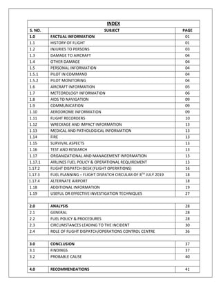 INDEX
S. NO. SUBJECT PAGE
1.0 FACTUAL INFORMATION 01
1.1 HISTORY OF FLIGHT 01
1.2 INJURIES TO PERSONS 03
1.3 DAMAGE TO AIRCRAFT 04
1.4 OTHER DAMAGE 04
1.5 PERSONAL INFORMATION 04
1.5.1 PILOT IN COMMAND 04
1.5.2 PILOT MONITORING 04
1.6 AIRCRAFT INFORMATION 05
1.7 METEOROLOGY INFORMATION 06
1.8 AIDS TO NAVIGATION 09
1.9 COMMUNICATION 09
1.10 AERODROME INFORMATION 09
1.11 FLIGHT RECORDERS 10
1.12 WRECKAGE AND IMPACT INFORMATION 13
1.13 MEDICAL AND PATHOLOGICAL INFORMATION 13
1.14 FIRE 13
1.15 SURVIVAL ASPECTS 13
1.16 TEST AND RESEARCH 13
1.17 ORGANIZATIONAL AND MANAGEMENT INFORMATION 13
1.17.1 AIRLINES FUEL POLICY & OPERATIONAL REQUIREMENT 13
1.17.2 FLIGHT DISPATCH DESK (FLIGHT OPERATIONS) 16
1.17.3 FUEL PLANNING – FLIGHT DISPATCH CIRCULAR OF 8TH
JULY 2019 18
1.17.4 ALTERNATE AIRPORT 18
1.18 ADDITIONAL INFORMATION 19
1.19 USEFUL OR EFFECTIVE INVESTIGATION TECHNIQUES 27
2.0 ANALYSIS 28
2.1 GENERAL 28
2.2 FUEL POLICY & PROCEDURES 28
2.3 CIRCUMSTANCES LEADING TO THE INCIDENT 30
2.4 ROLE OF FLIGHT DISPATCH/OPERATIONS CONTROL CENTRE 36
3.0 CONCLUSION 37
3.1 FINDINGS 37
3.2 PROBABLE CAUSE 40
4.0 RECOMMENDATIONS 41
 