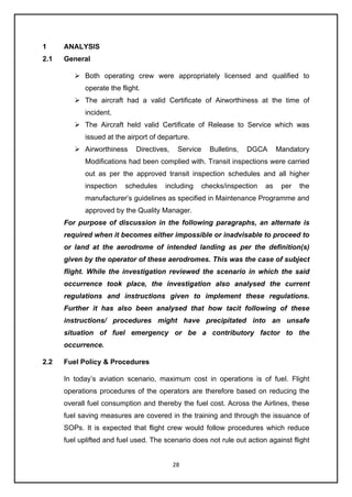 28
1 ANALYSIS
2.1 General
➢ Both operating crew were appropriately licensed and qualified to
operate the flight.
➢ The aircraft had a valid Certificate of Airworthiness at the time of
incident.
➢ The Aircraft held valid Certificate of Release to Service which was
issued at the airport of departure.
➢ Airworthiness Directives, Service Bulletins, DGCA Mandatory
Modifications had been complied with. Transit inspections were carried
out as per the approved transit inspection schedules and all higher
inspection schedules including checks/inspection as per the
manufacturer’s guidelines as specified in Maintenance Programme and
approved by the Quality Manager.
For purpose of discussion in the following paragraphs, an alternate is
required when it becomes either impossible or inadvisable to proceed to
or land at the aerodrome of intended landing as per the definition(s)
given by the operator of these aerodromes. This was the case of subject
flight. While the investigation reviewed the scenario in which the said
occurrence took place, the investigation also analysed the current
regulations and instructions given to implement these regulations.
Further it has also been analysed that how tacit following of these
instructions/ procedures might have precipitated into an unsafe
situation of fuel emergency or be a contributory factor to the
occurrence.
2.2 Fuel Policy & Procedures
In today’s aviation scenario, maximum cost in operations is of fuel. Flight
operations procedures of the operators are therefore based on reducing the
overall fuel consumption and thereby the fuel cost. Across the Airlines, these
fuel saving measures are covered in the training and through the issuance of
SOPs. It is expected that flight crew would follow procedures which reduce
fuel uplifted and fuel used. The scenario does not rule out action against flight
 