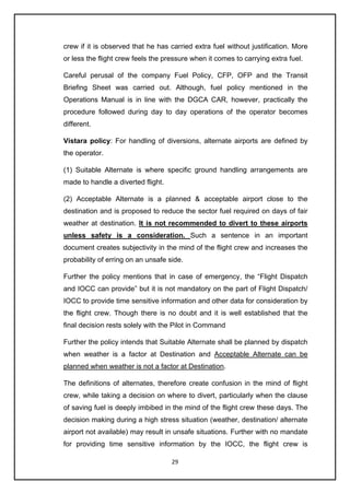 29
crew if it is observed that he has carried extra fuel without justification. More
or less the flight crew feels the pressure when it comes to carrying extra fuel.
Careful perusal of the company Fuel Policy, CFP, OFP and the Transit
Briefing Sheet was carried out. Although, fuel policy mentioned in the
Operations Manual is in line with the DGCA CAR, however, practically the
procedure followed during day to day operations of the operator becomes
different.
Vistara policy: For handling of diversions, alternate airports are defined by
the operator.
(1) Suitable Alternate is where specific ground handling arrangements are
made to handle a diverted flight.
(2) Acceptable Alternate is a planned & acceptable airport close to the
destination and is proposed to reduce the sector fuel required on days of fair
weather at destination. It is not recommended to divert to these airports
unless safety is a consideration. Such a sentence in an important
document creates subjectivity in the mind of the flight crew and increases the
probability of erring on an unsafe side.
Further the policy mentions that in case of emergency, the “Flight Dispatch
and IOCC can provide” but it is not mandatory on the part of Flight Dispatch/
IOCC to provide time sensitive information and other data for consideration by
the flight crew. Though there is no doubt and it is well established that the
final decision rests solely with the Pilot in Command
Further the policy intends that Suitable Alternate shall be planned by dispatch
when weather is a factor at Destination and Acceptable Alternate can be
planned when weather is not a factor at Destination.
The definitions of alternates, therefore create confusion in the mind of flight
crew, while taking a decision on where to divert, particularly when the clause
of saving fuel is deeply imbibed in the mind of the flight crew these days. The
decision making during a high stress situation (weather, destination/ alternate
airport not available) may result in unsafe situations. Further with no mandate
for providing time sensitive information by the IOCC, the flight crew is
 