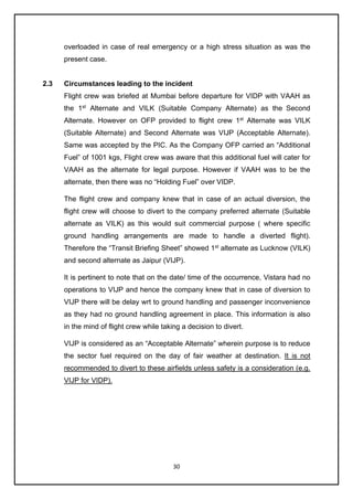 30
overloaded in case of real emergency or a high stress situation as was the
present case.
2.3 Circumstances leading to the incident
Flight crew was briefed at Mumbai before departure for VIDP with VAAH as
the 1st
Alternate and VILK (Suitable Company Alternate) as the Second
Alternate. However on OFP provided to flight crew 1st
Alternate was VILK
(Suitable Alternate) and Second Alternate was VIJP (Acceptable Alternate).
Same was accepted by the PIC. As the Company OFP carried an “Additional
Fuel” of 1001 kgs, Flight crew was aware that this additional fuel will cater for
VAAH as the alternate for legal purpose. However if VAAH was to be the
alternate, then there was no “Holding Fuel” over VIDP.
The flight crew and company knew that in case of an actual diversion, the
flight crew will choose to divert to the company preferred alternate (Suitable
alternate as VILK) as this would suit commercial purpose ( where specific
ground handling arrangements are made to handle a diverted flight).
Therefore the “Transit Briefing Sheet” showed 1st
alternate as Lucknow (VILK)
and second alternate as Jaipur (VIJP).
It is pertinent to note that on the date/ time of the occurrence, Vistara had no
operations to VIJP and hence the company knew that in case of diversion to
VIJP there will be delay wrt to ground handling and passenger inconvenience
as they had no ground handling agreement in place. This information is also
in the mind of flight crew while taking a decision to divert.
VIJP is considered as an “Acceptable Alternate” wherein purpose is to reduce
the sector fuel required on the day of fair weather at destination. It is not
recommended to divert to these airfields unless safety is a consideration (e.g.
VIJP for VIDP).
 