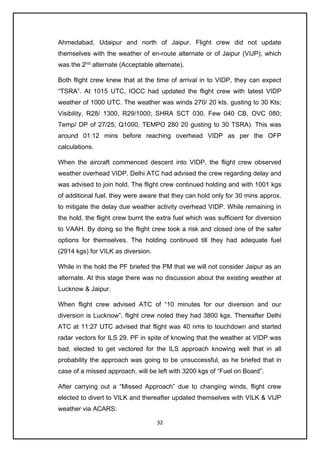 32
Ahmedabad, Udaipur and north of Jaipur. Flight crew did not update
themselves with the weather of en-route alternate or of Jaipur (VIJP), which
was the 2nd
alternate (Acceptable alternate).
Both flight crew knew that at the time of arrival in to VIDP, they can expect
“TSRA”. At 1015 UTC, IOCC had updated the flight crew with latest VIDP
weather of 1000 UTC. The weather was winds 270/ 20 kts. gusting to 30 Kts;
Visibility, R28/ 1300, R29/1000; SHRA SCT 030, Few 040 CB, OVC 080;
Temp/ DP of 27/25; Q1000, TEMPO 280 20 gusting to 30 TSRA). This was
around 01:12 mins before reaching overhead VIDP as per the OFP
calculations.
When the aircraft commenced descent into VIDP, the flight crew observed
weather overhead VIDP. Delhi ATC had advised the crew regarding delay and
was advised to join hold. The flight crew continued holding and with 1001 kgs
of additional fuel, they were aware that they can hold only for 30 mins approx.
to mitigate the delay due weather activity overhead VIDP. While remaining in
the hold, the flight crew burnt the extra fuel which was sufficient for diversion
to VAAH. By doing so the flight crew took a risk and closed one of the safer
options for themselves. The holding continued till they had adequate fuel
(2914 kgs) for VILK as diversion.
While in the hold the PF briefed the PM that we will not consider Jaipur as an
alternate. At this stage there was no discussion about the existing weather at
Lucknow & Jaipur.
When flight crew advised ATC of “10 minutes for our diversion and our
diversion is Lucknow”, flight crew noted they had 3800 kgs. Thereafter Delhi
ATC at 11:27 UTC advised that flight was 40 nms to touchdown and started
radar vectors for ILS 29. PF in spite of knowing that the weather at VIDP was
bad, elected to get vectored for the ILS approach knowing well that in all
probability the approach was going to be unsuccessful, as he briefed that in
case of a missed approach, will be left with 3200 kgs of “Fuel on Board”.
After carrying out a “Missed Approach” due to changing winds, flight crew
elected to divert to VILK and thereafter updated themselves with VILK & VIJP
weather via ACARS:
 