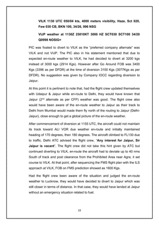 33
VILK 1130 UTC 050/04 kts, 4000 meters visibility, Haze, Sct 020,
Few 030 CB, BKN 100, 34/26, 996 NSG
VIJP weather at 1130Z 25010KT 3000 HZ SCT030 SCT100 34/20
Q0998 NOSIG=
PIC was fixated to divert to VILK as the “preferred company alternate” was
VILK and not VIJP. The PIC also in his statement mentioned that due to
expected en-route weather to VILK, he had decided to divert at 3200 kgs
instead of 3000 kgs (2914 Kgs). However after Go Around FOB was 3400
Kgs (3396 as per DFDR) at the time of diversion 3100 Kgs (3077Kgs as per
DFDR). No suggestion was given by Company IOCC regarding diversion to
Jaipur.
At this point it is pertinent to note that, had the flight crew updated themselves
with Udaipur & Jaipur while en-route to Delhi, they would have known that
Jaipur (2nd
alternate as per CFP) weather was good. The flight crew also
would have been aware of the en-route weather to Jaipur as their track to
Delhi from Mumbai would made them fly north of the routing to Jaipur (Delhi-
Jaipur), close enough to get a global picture of the en-route weather.
After commencement of diversion at 1155 UTC, the aircraft could not maintain
its track toward ALI VOR due weather en-route and initially maintained
heading of 170 degrees, then 180 degrees. The aircraft climbed to FL130 due
to traffic. Delhi ATC advised the flight crew, “Any interest for Jaipur, Sir
Jaipur is vacant”. The flight crew did not take this hint given by ATC but
continued diverting to VILK, en-route the aircraft had to deviate up to 40 nms
South of track and post clearance from the Prohibited Area near Agra, it set
course to VILK. At that point, after sequencing the FMS flight plan with the ILS
approach at VILK, FOB on FMS prediction showed as 1600 Kgs.
Had the flight crew been aware of the situation and judged the en-route
weather to Lucknow, they would have decided to divert to Jaipur which was
still closer in terms of distance. In that case, they would have landed at Jaipur
without an emergency situation related to fuel.
 