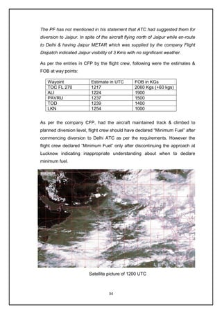 34
The PF has not mentioned in his statement that ATC had suggested them for
diversion to Jaipur. In spite of the aircraft flying north of Jaipur while en-route
to Delhi & having Jaipur METAR which was supplied by the company Flight
Dispatch indicated Jaipur visibility of 3 Kms with no significant weather.
As per the entries in CFP by the flight crew, following were the estimates &
FOB at way points:
Wayoint Estimate in UTC FOB in KGs
TOC FL 270 1217 2060 Kgs (+60 kgs)
ALI 1224 1900
PAVRU 1237 1500
TOD 1239 1400
LKN 1254 1000
As per the company CFP, had the aircraft maintained track & climbed to
planned diversion level, flight crew should have declared “Minimum Fuel” after
commencing diversion to Delhi ATC as per the requirements. However the
flight crew declared “Minimum Fuel” only after discontinuing the approach at
Lucknow indicating inappropriate understanding about when to declare
minimum fuel.
Satellite picture of 1200 UTC
 