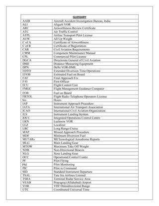 GLOSSARY
AAIB Aircraft Accident Investigation Bureau, India
ALI Aligarh VOR
ARC Airworthiness Review Certificate
ATC Air Traffic Control
ATPL Airline Transport Pilot License
AUW All Up Weight
C of A Certificate of Airworthiness
C of R Certificate of Registration
CAR Civil Aviation Requirements
CMM Component Maintenance Manual
CPL Commercial Pilot License
DGCA Directorate General of Civil Aviation
DME Distance Measuring Equipment
DPN Delhi VOR-DME
EDTO Extended Diversion Time Operations
EFOB Estimated Fuel on Board
FAF Final Approach Fix
F/O First Officer
FCU Flight Control Unit
FMGC Flight Management Guidance Computer
FOB Fuel on Board
FRTOL Flight Radio Telephone Operators License
hrs Hours
IAP Instrument Approach Procedure
IATA International Air Transport Association
ICAO International Civil Aviation Organization
ILS Instrument Landing System
IOCC Integrated Operations Control Centre
LKN Lucknow VOR
LLZ Localizer
LRC Long Range Cruise
MAP Missed Approach Procedure
MDF Minimum Diversion Fuel
METARs METeorological Aerodrome Reports
MLG Main Landing Gear
MTOW Maximum Take Off Weight
NDB Non-Directional Beacon
NLG Nose Landing Gear
OCC Operational Control Centre
PF Pilot Flying
PM Pilot Monitoring
PIC Pilot in Command
SID Standard Instrument Departure
TSAL Tata Sia Airlines Limited
TSRA Terminal Radar Service Area
VEAB Prayagraj (Allahabad) Airport
VOR VHF Omnidirectional Range
UTC Coordinated Universal Time
 
