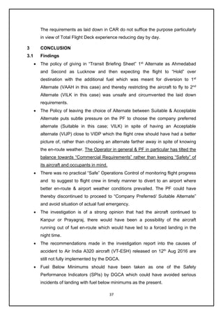 37
The requirements as laid down in CAR do not suffice the purpose particularly
in view of Total Flight Deck experience reducing day by day.
3 CONCLUSION
3.1 Findings
• The policy of giving in “Transit Briefing Sheet” 1st
Alternate as Ahmedabad
and Second as Lucknow and then expecting the flight to “Hold” over
destination with the additional fuel which was meant for diversion to 1st
Alternate (VAAH in this case) and thereby restricting the aircraft to fly to 2nd
Alternate (VILK in this case) was unsafe and circumvented the laid down
requirements.
• The Policy of leaving the choice of Alternate between Suitable & Acceptable
Alternate puts subtle pressure on the PF to choose the company preferred
alternate (Suitable in this case; VILK) in spite of having an Acceptable
alternate (VIJP) close to VIDP which the flight crew should have had a better
picture of, rather than choosing an alternate farther away in spite of knowing
the en-route weather. The Operator in general & PF in particular has tilted the
balance towards “Commercial Requirements” rather than keeping “Safety” of
its aircraft and occupants in mind.
• There was no practical “Safe” Operations Control of monitoring flight progress
and to suggest to flight crew in timely manner to divert to an airport where
better en-route & airport weather conditions prevailed. The PF could have
thereby discontinued to proceed to “Company Preferred/ Suitable Alternate”
and avoid situation of actual fuel emergency.
• The investigation is of a strong opinion that had the aircraft continued to
Kanpur or Prayagraj, there would have been a possibility of the aircraft
running out of fuel en-route which would have led to a forced landing in the
night time.
• The recommendations made in the investigation report into the causes of
accident to Air India A320 aircraft (VT-ESH) released on 12th
Aug 2016 are
still not fully implemented by the DGCA.
• Fuel Below Minimums should have been taken as one of the Safety
Performance Indicators (SPIs) by DGCA which could have avoided serious
incidents of landing with fuel below minimums as the present.
 