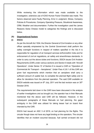 38
While reviewing the information which was made available to the
investigation, extensive use of ICAO Human Factor Checklist was made. The
factors observed were Faulty Planning, Error in Judgment, Stress, Company
Policies & Procedures, Company Operating Pressure, Situational Awareness,
CRM, Weather and documentation. Further the investigation used the James
Reasons Swiss Cheese model to categorise the findings and is discussed
below.
(A) Organisational Factors
(i) DGCA
As per the Aircraft Act 1934, the Director General of Civil Aviation or any other
officer specially empowered by the Central Government shall perform the
safety oversight functions in respect of matters specified in the Act. It is
responsible for regulation of air transport services to/from/within India and for
enforcement of civil air regulations, air safety and airworthiness standards. In
order to carry out the above duties and functions, DGCA issues Civil Aviation
Requirements (CAR) under various sections and Section 8 deals with “Aircraft
Operations”. Under Series ‘O’ of Section 8 is issued a CAR on “Operation of
Commercial Air Transport – Aeroplanes”. Under Para 4.3.6.1 of this CAR are
given fuel requirements which mention that an aeroplane shall carry a
sufficient amount of usable fuel, to complete the planned flight safely and to
allow for deviations from the planned operation. The said CAR available on
DGCA website was issued on 8th
July, 2011 and the last revision was on 30th
October 2018.
The requirements laid down in the CAR have been discussed in the analysis
of earlier investigations and as brought out, the operator has in their Manuals
mentioned that the above said CAR will be followed. However, in the
subsequent paragraphs of these Manuals on fuel planning, the gaps/
ambiguity in the CAR was utilized for taking lesser fuel on board than
intended by the CAR.
DGCA had issued an ASC 3 of 2019, on fuel planning for the flights. The
circular though does not have any legal binding on the operators. The circular
identifies that an incident occurred because, fuel carried on-board did not
 