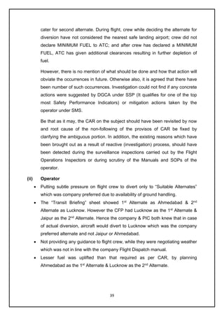39
cater for second alternate. During flight, crew while deciding the alternate for
diversion have not considered the nearest safe landing airport; crew did not
declare MINIMUM FUEL to ATC; and after crew has declared a MINIMUM
FUEL, ATC has given additional clearances resulting in further depletion of
fuel.
However, there is no mention of what should be done and how that action will
obviate the occurrences in future. Otherwise also, it is agreed that there have
been number of such occurrences. Investigation could not find if any concrete
actions were suggested by DGCA under SSP (It qualifies for one of the top
most Safety Performance Indicators) or mitigation actions taken by the
operator under SMS.
Be that as it may, the CAR on the subject should have been revisited by now
and root cause of the non-following of the provisos of CAR be fixed by
clarifying the ambiguous portion. In addition, the existing reasons which have
been brought out as a result of reactive (investigation) process, should have
been detected during the surveillance inspections carried out by the Flight
Operations Inspectors or during scrutiny of the Manuals and SOPs of the
operator.
(ii) Operator
• Putting subtle pressure on flight crew to divert only to “Suitable Alternates”
which was company preferred due to availability of ground handling.
• The “Transit Briefing” sheet showed 1st
Alternate as Ahmedabad & 2nd
Alternate as Lucknow. However the CFP had Lucknow as the 1st
Alternate &
Jaipur as the 2nd
Alternate. Hence the company & PIC both knew that in case
of actual diversion, aircraft would divert to Lucknow which was the company
preferred alternate and not Jaipur or Ahmedabad.
• Not providing any guidance to flight crew, while they were negotiating weather
which was not in line with the company Flight Dispatch manual.
• Lesser fuel was uplifted than that required as per CAR, by planning
Ahmedabad as the 1st
Alternate & Lucknow as the 2nd
Alternate.
 