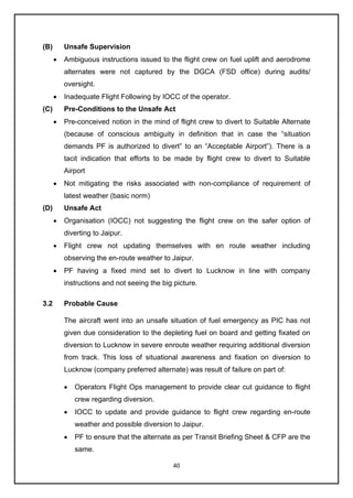 40
(B) Unsafe Supervision
• Ambiguous instructions issued to the flight crew on fuel uplift and aerodrome
alternates were not captured by the DGCA (FSD office) during audits/
oversight.
• Inadequate Flight Following by IOCC of the operator.
(C) Pre-Conditions to the Unsafe Act
• Pre-conceived notion in the mind of flight crew to divert to Suitable Alternate
(because of conscious ambiguity in definition that in case the “situation
demands PF is authorized to divert” to an “Acceptable Airport”). There is a
tacit indication that efforts to be made by flight crew to divert to Suitable
Airport
• Not mitigating the risks associated with non-compliance of requirement of
latest weather (basic norm)
(D) Unsafe Act
• Organisation (IOCC) not suggesting the flight crew on the safer option of
diverting to Jaipur.
• Flight crew not updating themselves with en route weather including
observing the en-route weather to Jaipur.
• PF having a fixed mind set to divert to Lucknow in line with company
instructions and not seeing the big picture.
3.2 Probable Cause
The aircraft went into an unsafe situation of fuel emergency as PIC has not
given due consideration to the depleting fuel on board and getting fixated on
diversion to Lucknow in severe enroute weather requiring additional diversion
from track. This loss of situational awareness and fixation on diversion to
Lucknow (company preferred alternate) was result of failure on part of:
• Operators Flight Ops management to provide clear cut guidance to flight
crew regarding diversion.
• IOCC to update and provide guidance to flight crew regarding en-route
weather and possible diversion to Jaipur.
• PF to ensure that the alternate as per Transit Briefing Sheet & CFP are the
same.
 