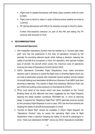 41
• Flight crew to update themselves with latest Jaipur weather while en-route
to Delhi.
• Flight crew to divert to Jaipur in spite of facing severe weather en-route to
Lucknow.
• PF (during discussions with PM) to be assertive enough to divert to Jaipur.
Further Non-assertive behavior on part of the PM and letting the PF
continue with diversion to VILK.
4 RECOMMENDATIONS
All Scheduled Operators
1. The Integrated Operations Control must be headed by a “Current type rated
pilot” who has the experience in the area of operations covered by the
operator for providing relevant inputs while making a decision, keeping the
safety of aircraft & its occupants in mind. For operators, who operate multiple
type of aircraft, the aircraft which covers the maximum area of operations
must be the Head of Operations Control Centre/ IOCC.
2 IOCC/ Operations Controller/ Flight Dispatchers must make pro-active
decision well in advance to assist the flight crew in diverting flights which are
en-route to destination airports with moderate/ severe weather activity instead
of aircraft holding over destination till Minimum Diversion Fuel (MDF) and then
diverting to alternate. This results in flight crew declaring “Minimum Fuel” (as
per ICAO) and putting undue pressure on themselves & ATCO’s.
3 PF(s) must divert to the airport which has been accepted on the Transit
Briefing sheet as this alternate has been suggested by the Flight Dispatch
keeping the latest weather conditions, NOTAMS etc. in mind at planning
stage. If required the “Repetitive Flight Plan” (RFP) alternate must be revised
by the company Flight Dispatch in such a case. (PIC has the final authority for
keeping the safety of aircraft and passengers in mind)
4 “Current & Rated Pilot” should be available in IOCC/ Flight Dispatch for
“Operations Control” duty to assist the operating flight crew & flight
dispatchers make a decision keeping the safety of aircraft & passengers in
mind. “Hold over destination till MDF” advice by IOCC/ Operations Controller/
 