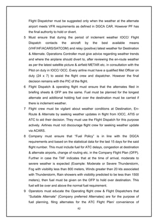 42
Flight Dispatcher must be suggested only when the weather at the alternate
airport meets VFR requirements as defined in DGCA CAR. However PF has
the final authority to hold or divert.
5 Must ensure that during the period of inclement weather IOCC/ Flight
Dispatch contacts the aircraft by the best available means
(VHF/HF/ACARS/SATCOM) and relay (positive) latest weather for Destination
& Alternate. Operations Controller must give advice regarding weather trends
and where the airplane should divert to, after reviewing the en-route weather
as per the latest satellite picture & airfield METAR etc. in consultation with the
Pilot on duty in IOCC/ OCC. Every airline must have a qualified Met Officer on
duty (24 x 7) to assist the flight crew and dispatcher. However the final
decision remains with the PIC of the flight.
6 Flight Dispatch & operating flight must ensure that the alternates filed in
briefing sheets & OFP are the same. Fuel must be planned for the longest
alternate and additional holding fuel over the destination must be carried if
there is inclement weather.
7 Flight crew must be vigilant about weather conditions at Destination, En-
Route & Alternate by seeking weather updates in flight from IOCC, ATIS or
ATC to aid their decision. They must use the Flight Dispatch for this purpose
actively. Airlines must not discourage flight crew for seeking weather update
via ACARS.
8 Company must ensure that “Fuel Policy” is in line with the DGCA
requirements and based on the statistical data for the last 15 days for the said
flight number. This must include fuel for ATC delays, congestion at destination
& alternate airports, change of routing etc. in the Company Flight Plan (OFP).
Further in case the TAF indicates that at the time of arrival, moderate to
severe weather is expected (Example: Moderate or Severe Thunderstorm,
Fog with visibility less than 800 meters, Winds greater than 20 kts associated
with Thunderstorm, Rain showers with visibility predicted to be less than 1500
meters), then fuel must be given on the OFP to hold over destination. This
fuel will be over and above the normal fuel requirement.
9 Operators must educate the Operating flight crew & Flight Dispatchers that
“Suitable Alternate” (Company preferred Alternates) are for the purpose of
fuel planning, filing alternates for the ATC Flight Plan/ convenience of
 