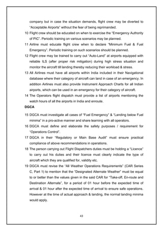 43
company but in case the situation demands, flight crew may be diverted to
“Acceptable Airports” without the fear of being reprimanded.
10 Flight crew should be educated on when to exercise the “Emergency Authority
of PIC”. Periodic training on various scenarios may be planned.
11 Airline must educate flight crew when to declare “Minimum Fuel & Fuel
Emergency”. Periodic training on such scenarios should be planned.
12 Flight crew may be trained to carry out “Auto-Land” at airports equipped with
reliable ILS (after proper risk mitigation) during high stress situation and
monitor the aircraft till landing thereby reducing their workload & stress.
13 All Airlines must have all airports within India included in their Navigational
database where their category of aircraft can land in case of an emergency. In
addition Airlines must also provide Instrument Approach Charts for all Indian
airports, which can be used in an emergency for their category of aircraft.
14 The Operators flight dispatch must provide a list of airports mentioning the
watch hours of all the airports in India and enroute.
DGCA
15 DGCA must investigate all cases of “Fuel Emergency” & “Landing below Fuel
minima” in a pro-active manner and share learning with all operators.
16 DGCA must define and elaborate the safety purposes / requirement for
“Operations Control”.
17 DGCA in their “Regulatory or Main Base Audit” must ensure practical
compliance of above recommendations in operations.
18 The person carrying out Flight Dispatchers duties must be holding a “Licence”
to carry out his duties and their licence must clearly indicate the type of
aircraft which they are qualified for, validity etc.
19 DGCA must revise the “All Weather Operations Requirements” (CAR Series
C, Part 1) to mention that the “Designated Alternate Weather” must be equal
to or better than the values given in the said CAR for “Take-off, En-route and
Destination Alternate”, for a period of 01 hour before the expected time of
arrival & 01 hour after the expected time of arrival to ensure safe operations.
However at the time of actual approach & landing, the normal landing minima
would apply.
 