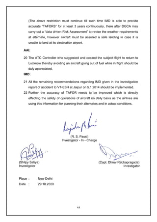 44
(The above restriction must continue till such time IMD is able to provide
accurate “TAFORS” for at least 3 years continuously, there after DGCA may
carry out a “data driven Risk Assessment” to revise the weather requirements
at alternate, however aircraft must be assured a safe landing in case it is
unable to land at its destination airport.
AAI:
20 The ATC Controller who suggested and coaxed the subject flight to return to
Lucknow thereby avoiding an aircraft going out of fuel while in flight should be
duly appreciated.
IMD:
21 All the remaining recommendations regarding IMD given in the investigation
report of accident to VT-ESH at Jaipur on 5.1.2014 should be implemented.
22 Further the accuracy of TAFOR needs to be improved which is directly
effecting the safety of operations of aircraft on daily basis as the airlines are
using this information for planning their alternates and in actual conditions.
(R. S. Passi)
Investigator - In - Charge
(Shilpy Satiya)
Investigator
(Capt. Dhruv Rebbapragada)
Investigator
Place : New Delhi
Date : 29.10.2020
 