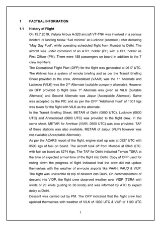 1
1 FACTUAL INFORMATION
1.1 History of Flight
On 15.7.2019, Vistara Airbus A-320 aircraft VT-TNH was involved in a serious
incident of landing below “fuel minima” at Lucknow (alternate) after declaring
“May Day Fuel”, while operating scheduled flight from Mumbai to Delhi. The
aircraft was under command of an ATPL holder (PF) with a CPL holder as
First Officer (PM). There were 155 passengers on board in addition to the 7
crew members.
The Operational Flight Plan (OFP) for the flight was generated at 0617 UTC.
The Airlines has a system of remote briefing and as per the Transit Briefing
Sheet provided to the crew, Ahmedabad (VAAH) was the 1st
Alternate and
Lucknow (VILK) was the 2nd
Alternate (suitable company alternate). However
on OFP provided to flight crew 1st
Alternate was given as VILK (Suitable
Alternate) and Second Alternate was Jaipur (Acceptable Alternate). Same
was accepted by the PIC and as per the OFP “Additional Fuel” of 1001 kgs
was taken for the flight with VILK as the alternate.
In the Transit Briefing Sheet, METAR of Delhi (0800 UTC), Lucknow (0800
UTC) and Ahmedabad (0600 UTC) was provided to the flight crew. In the
same sheet, METAR for Amritsar (VIAR, 0800 UTC) was also provided. TAF
of these stations was also available. METAR of Jaipur (VIJP) however was
not available (Acceptable Alternate).
As per the ACARS report of the flight, engine start up was at 0927 UTC with
8500 kgs of fuel on board. The aircraft took off from Mumbai at 0948 UTC,
with fuel on board as 8274 Kgs. The TAF for Delhi indicated Tempo TSRA at
the time of expected arrival time of the flight into Delhi. Copy of OFP used for
noting down the progress of flight indicated that the crew did not update
themselves with the weather of en-route airports like VAAH, VAUD & VIJP.
The flight was uneventful till top of descent into Delhi. On commencement of
descent into VIDP, the flight crew observed weather over VIDP (TSRA with
winds of 20 knots gusting to 30 knots) and was informed by ATC to expect
delay at Delhi.
Descent was carried out by PM. The OFP indicated that the flight crew had
updated themselves with weather of VILK of 1030 UTC & VIJP of 1100 UTC
 