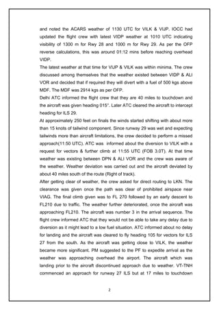 2
and noted the ACARS weather of 1130 UTC for VILK & VIJP. IOCC had
updated the flight crew with latest VIDP weather at 1010 UTC indicating
visibility of 1300 m for Rwy 28 and 1000 m for Rwy 29. As per the OFP
reverse calculations, this was around 01:12 mins before reaching overhead
VIDP.
The latest weather at that time for VIJP & VILK was within minima. The crew
discussed among themselves that the weather existed between VIDP & ALI
VOR and decided that if required they will divert with a fuel of 500 kgs above
MDF. The MDF was 2914 kgs as per OFP.
Delhi ATC informed the flight crew that they are 40 miles to touchdown and
the aircraft was given heading 015°. Later ATC cleared the aircraft to intercept
heading for ILS 29.
At approximately 250 feet on finals the winds started shifting with about more
than 15 knots of tailwind component. Since runway 29 was wet and expecting
tailwinds more than aircraft limitations, the crew decided to perform a missed
approach(11:50 UTC). ATC was informed about the diversion to VILK with a
request for vectors & further climb at 11:55 UTC (FOB 3.0T). At that time
weather was existing between DPN & ALI VOR and the crew was aware of
the weather. Weather deviation was carried out and the aircraft deviated by
about 40 miles south of the route (Right of track).
After getting clear of weather, the crew asked for direct routing to LKN. The
clearance was given once the path was clear of prohibited airspace near
VIAG. The final climb given was to FL 270 followed by an early descent to
FL210 due to traffic. The weather further deteriorated, once the aircraft was
approaching FL210. The aircraft was number 3 in the arrival sequence. The
flight crew informed ATC that they would not be able to take any delay due to
diversion as it might lead to a low fuel situation. ATC informed about no delay
for landing and the aircraft was cleared to fly heading 105 for vectors for ILS
27 from the south. As the aircraft was getting close to VILK, the weather
became more significant. PM suggested to the PF to expedite arrival as the
weather was approaching overhead the airport. The aircraft which was
landing prior to the aircraft discontinued approach due to weather. VT-TNH
commenced an approach for runway 27 ILS but at 17 miles to touchdown
 