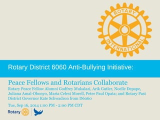 Rotary District 6060 Anti-Bullying Initiative: 
Peace Fellows and Rotarians Collaborate 
Rotary Peace Fellow Alumni Godfrey Mukalazi, Arik Gutler, Noelle Depape, 
Juliana Amal-Obonyo, Maria Celest Morell, Peter Paul Opata; and Rotary Past 
District Governor Kate Schwadron from D6060 
Tue, Sep 16, 2014 1:00 PM - 2:00 PM CDT 
 