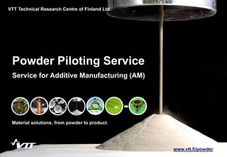 1
Powder Piloting Service
Material solutions, from powder to product.
VTT Technical Research Centre of Finland Ltd
Service for Additive Manufacturing (AM)
www.vtt.fi/powder
 