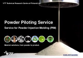 1
Powder Piloting Service
Material solutions, from powder to product.
VTT Technical Research Centre of Finland Ltd
Service for Powder Injection Molding (PIM)
www.vtt.fi/powder
 