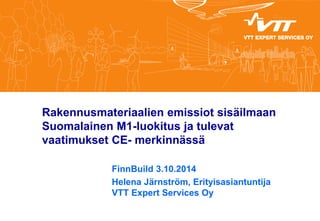 Rakennusmateriaalien emissiot sisäilmaan Suomalainen M1-luokitus ja tulevat vaatimukset CE- merkinnässä 
FinnBuild 3.10.2014 
Helena Järnström, Erityisasiantuntija VTT Expert Services Oy 
 