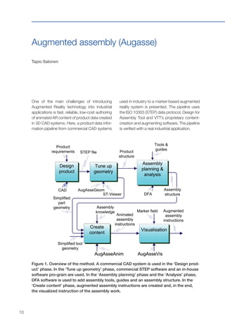 10
One of the main challenges of introducing
Augmented Reality technology into industrial
applications is fast, reliable, low-cost authoring
of animated AR content of product data created
in 3D CAD systems. Here, a product data infor-
mation pipeline from commercial CAD systems
Augmented assembly (Augasse)
Tapio Salonen
used in industry to a marker-based augmented
reality system is presented. The pipeline uses
the ISO 10303 (STEP) data protocol, Design for
Assembly Tool and VTT’s proprietary content-
creation and augmenting software. The pipeline
is verified with a real industrial application.
Figure 1. Overview of the method. A commercial CAD system is used in the ‘Design prod-
uct’ phase. In the ‘Tune up geometry’ phase, commercial STEP software and an in-house
software pro-gram are used. In the ‘Assembly planning’ phase and the ‘Analysis’ phase,
DFA software is used to add assembly tools, guides and an assembly structure. In the
‘Create content’ phase, augmented assembly instructions are created and, in the end,
the visualized instruction of the assembly work.
 
