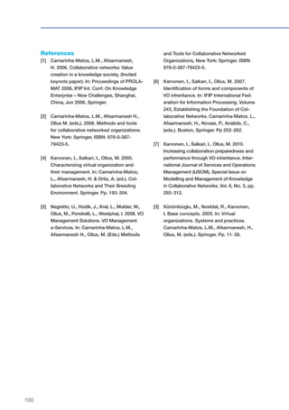 100
References
[1]	Camarinha-Matos, L.M., Afsarmanesh,
H. 2006. Collaborative networks: Value
creation in a knowledge society. (Invited
keynote paper). In: Proceedings of PROLA-
MAT 2006, IFIP Int. Conf. On Knowledge
Enterprise – New Challenges, Shanghai,
China, Jun 2006, Springer.
[2]	Camarinha-Matos, L.M., Afsarmanesh H.,
Ollus M. (eds.). 2008. Methods and tools
for collaborative networked organizations.
New York: Springer, ISBN: 978-0-387-
79423-5.
[4]	Karvonen, I., Salkari, I., Ollus, M. 2005.
Characterizing virtual organization and
their management. In: Camarinha-Matos,
L., Afsarmanesh, H. & Ortiz, A. (ed.). Col-
laborative Networks and Their Breeding
Environment. Springer. Pp. 193–204.
[5]	Negretto, U., Hodik, J., Kral, L., Mulder, W.,
Ollus, M., Pondrelli, L., Westphal, I. 2008. VO
Management Solutions. VO Management
e-Services. In: Camarinha-Matos, L.M.,
Afsarmanesh H., Ollus, M. (Eds.) Methods
and Tools for Collaborative Networked
Organizations, New York: Springer. ISBN
978-0-387-79423-5.
[6]	Karvonen, I., Salkari, I., Ollus, M. 2007.
Identification of forms and components of
VO inheritance. In: IFIP International Fed-
eration for Information Processing. Volume
243, Establishing the Foundation of Col-
laborative Networks. Camarinha-Matos, L.,
Afsarmanesh, H., Novais, P., Analide, C.,
(eds.). Boston, Springer. Pp 253–262.
[7]	Karvonen, I., Salkari, I., Ollus, M. 2010.
Increasing collaboration preparedness and
performance through VO inheritance. Inter-
national Journal of Services and Operations
Management (IJSOM), Special Issue on
Modelling and Management of Knowledge
in Collaborative Networks. Vol. 6, No. 3, pp.
293–312.
[3]	Kürümlüoglu, M., Nostdal, R., Karvonen,
I. Base concepts. 2005. In: Virtual
organizations. Systems and practices.
Camarinha-Matos, L.M., Afsarmanesh, H.,
Ollus, M. (eds.). Springer. Pp. 11–28.
 