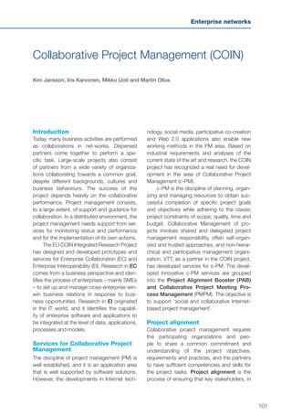 101
Enterprise networks
Collaborative Project Management (COIN)
Kim Jansson, Iris Karvonen, Mikko Uoti and Martin Ollus
Introduction
Today, many business activities are performed
as collaborations in net-works. Dispersed
partners come together to perform a spe-
cific task. Large-scale projects also consist
of partners from a wide variety of organiza-
tions collaborating towards a common goal,
despite different backgrounds, cultures and
business behaviours. The success of the
project depends heavily on the collaborative
performance. Project management consists,
to a large extent, of support and guidance for
collaboration. In a distributed environment, the
project management needs support from ser-
vices for monitoring status and performance
and for the implementation of its own actions.
The EU COIN Integrated Research Project
has designed and developed prototypes and
services for Enterprise Collaboration (EC) and
Enterprise Interoperability (EI). Research in EC
comes from a business perspective and iden-
tifies the process of enterprises – mainly SMEs
– to set up and manage cross-enterprise win-
win business relations in response to busi-
ness opportunities. Research in EI originated
in the IT world, and it identifies the capabil-
ity of enterprise software and applications to
be integrated at the level of data, applications,
processes and models.
Services for Collaborative Project
Management
The discipline of project management (PM) is
well established, and it is an application area
that is well supported by software solutions.
However, the developments in Internet tech-
nology, social media, participative co-creation
and Web 2.0 applications also enable new
working methods in the PM area. Based on
industrial requirements and analyses of the
current state of the art and research, the COIN
project has recognized a real need for devel-
opment in the area of Collaborative Project
Management (c-PM).
c-PM is the discipline of planning, organ-
izing and managing resources to obtain suc-
cessful completion of specific project goals
and objectives while adhering to the classic
project constraints of scope, quality, time and
budget. Collaborative Management of pro-
jects involves shared and delegated project
management responsibility, often self-organ-
ized and trusted approaches, and non-hierar-
chical and participative management organi-
zation. VTT, as a partner in the COIN project,
has developed services for c-PM. The devel-
oped innovative c-PM services are grouped
into the Project Alignment Booster (PAB)
and Collaborative Project Meeting Pro-
cess Management (PMPM). The objective is
to support ‘social and collaborative Internet-
based project management’.
Project alignment
Collaborative project management requires
the participating organizations and peo-
ple to share a common commitment and
understanding of the project objectives,
requirements and practices, and the partners
to have sufficient competencies and skills for
the project tasks. Project alignment is the
process of ensuring that key stakeholders, in
 