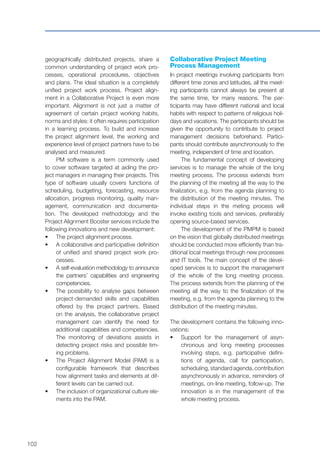 102
geographically distributed projects, share a
common understanding of project work pro-
cesses, operational procedures, objectives
and plans. The ideal situation is a completely
unified project work process. Project align-
ment in a Collaborative Project is even more
important. Alignment is not just a matter of
agreement of certain project working habits,
norms and styles: it often requires participation
in a learning process. To build and increase
the project alignment level, the working and
experience level of project partners have to be
analysed and measured.
PM software is a term commonly used
to cover software targeted at aiding the pro-
ject managers in managing their projects. This
type of software usually covers functions of
scheduling, budgeting, forecasting, resource
allocation, progress monitoring, quality man-
agement, communication and documenta-
tion. The developed methodology and the
Project Alignment Booster services include the
following innovations and new development:
•	 	The project alignment process.
•	 	A collaborative and participative definition
of unified and shared project work pro-
cesses.
•	 	A self-evaluation methodology to announce
the partners’ capabilities and engineering
competencies.
•	 	The possibility to analyse gaps between
project-demanded skills and capabilities
offered by the project partners. Based
on the analysis, the collaborative project
management can identify the need for
additional capabilities and competencies.
The monitoring of deviations assists in
detecting project risks and possible tim-
ing problems.
•	 	The Project Alignment Model (PAM) is a
configurable framework that describes
how alignment tasks and elements at dif-
ferent levels can be carried out.
•	 	The inclusion of organizational culture ele-
ments into the PAM.
Collaborative Project Meeting
Process Management
In project meetings involving participants from
different time zones and latitudes, all the meet-
ing participants cannot always be present at
the same time, for many reasons. The par-
ticipants may have different national and local
habits with respect to patterns of religious holi-
days and vacations. The participants should be
given the opportunity to contribute to project
management decisions beforehand. Partici-
pants should contribute asynchronously to the
meeting, independent of time and location.
The fundamental concept of developing
services is to manage the whole of the long
meeting process. The process extends from
the planning of the meeting all the way to the
finalization, e.g. from the agenda planning to
the distribution of the meeting minutes. The
individual steps in the meting process will
invoke existing tools and services, preferably
opening source-based services.
The development of the PMPM is based
on the vision that globally distributed meetings
should be conducted more efficiently than tra-
ditional local meetings through new processes
and IT tools. The main concept of the devel-
oped services is to support the management
of the whole of the long meeting process.
The process extends from the planning of the
meeting all the way to the finalization of the
meeting, e.g. from the agenda planning to the
distribution of the meeting minutes.
The development contains the following inno-
vations:
•	 	Support for the management of asyn-
chronous and long meeting processes
involving steps, e.g. participative defini-
tions of agenda, call for participation,
scheduling, standard agenda, contribution
asynchronously in advance, reminders of
meetings, on-line meeting, follow-up. The
innovation is in the management of the
whole meeting process.
 
